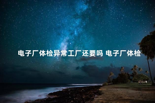 电子厂体检异常工厂还要吗 电子厂体检什么情况会不合格